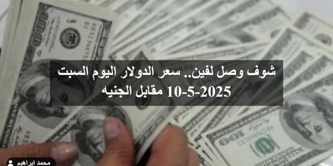 شوف وصل لفين.. سعر الدولار اليوم السبت 10-5-2025 مقابل الجنيه