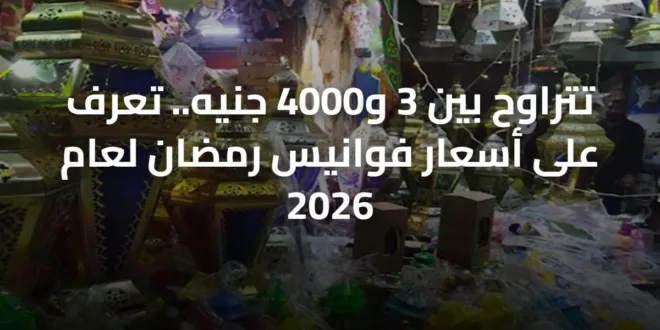 تتراوح بين 3 و4000 جنيه.. تعرف على أسعار فوانيس رمضان لعام 2026