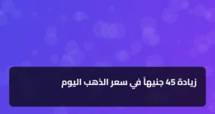 زيادة 45 جنيهاً في سعر الذهب اليوم