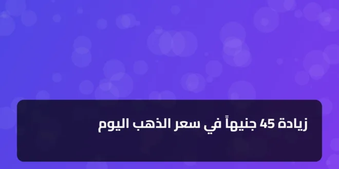 زيادة 45 جنيهاً في سعر الذهب اليوم